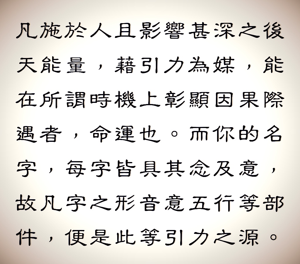 命運，依法則運轉，據命運法則「緣法則」所指：凡施於人且影響甚深之後天能量，藉引力為媒，能在所謂時機上彰顯因果際遇者，命運也。而你的名字，每字皆具其念及意，故凡字之形音意五行等部件，便是此等引力之源。